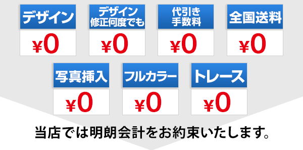 当店では明朗会計をお約束いたします。デザイン￥０、デザイン修正何度でも￥０、代引き手数料￥０、全国送料￥０、写真挿入￥０、フルカラー￥０、トレース￥０